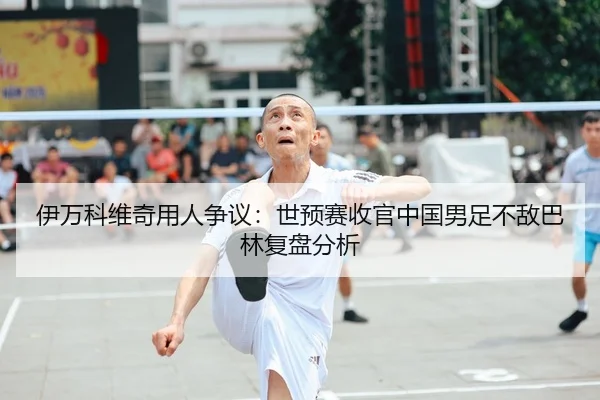 伊万科维奇用人争议：世预赛收官中国男足不敌巴林复盘分析